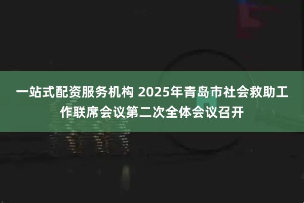 一站式配资服务机构 2025年青岛市社会救助工作联席会议第二次全体会议召开