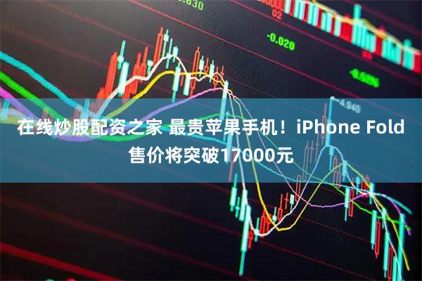 在线炒股配资之家 最贵苹果手机！iPhone Fold售价将突破17000元