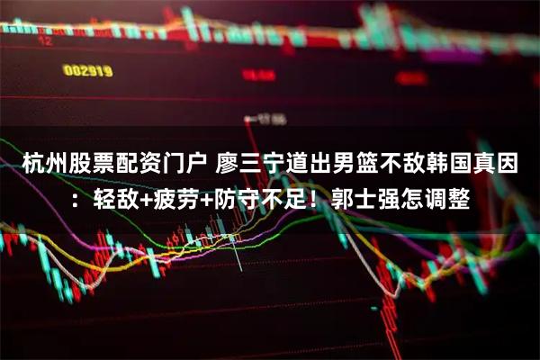 杭州股票配资门户 廖三宁道出男篮不敌韩国真因：轻敌+疲劳+防守不足！郭士强怎调整