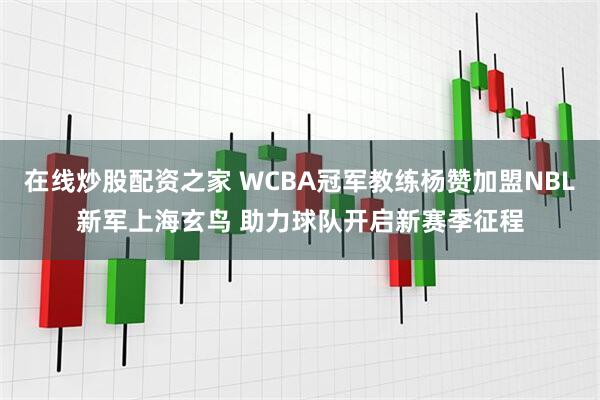 在线炒股配资之家 WCBA冠军教练杨赞加盟NBL新军上海玄鸟 助力球队开启新赛季征程