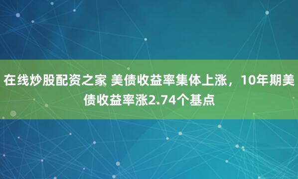 在线炒股配资之家 美债收益率集体上涨，10年期美债收益率涨2.74个基点