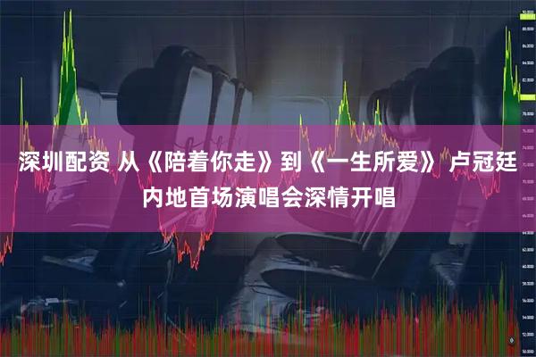 深圳配资 从《陪着你走》到《一生所爱》 卢冠廷内地首场演唱会深情开唱