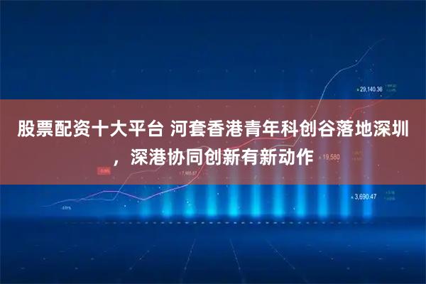 股票配资十大平台 河套香港青年科创谷落地深圳，深港协同创新有新动作